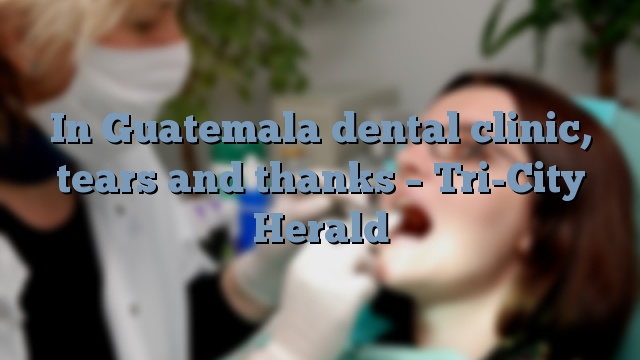 In Guatemala dental clinic, tears and thanks – Tri-City Herald